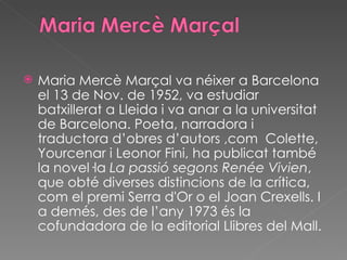 Maria Mercè Marçal va néixer a Barcelona el 13 de Nov. de 1952, va estudiar batxillerat a Lleida i va anar a la universitat de Barcelona. Poeta, narradora i traductora d’obres d’autors ,com  Colette, Yourcenar i Leonor Fini, ha publicat també la novel·la  La passió segons Renée Vivien , que obté diverses distincions de la crítica, com el premi Serra d'Or o el Joan Crexells. I a demés, des de l’any 1973 és la cofundadora de la editorial Llibres del Mall. 