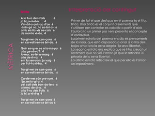 Brida A la fi-ra dels Folls  6 jo hi_a-ni-ri-a.  4  Vin-dri-a qui sap d'on  6 -i nin-gú no_ho sa-bri-a-  6 amb els lla-vis os-cats  6 de mol-ta vi-da,  4 Tra-gi-ner de can-çons  6 en ca-vall sen-se bri-da.  6 Quin es-quer se m'a-rra-pa  6 a la ge-ni-va?  4 A-mor, es-tel a-marg  6 a la de-ri-va,  4 em fa sen-yals: jo vaig  6 per l'al-tra ri-ba,  4 Tra-gi-ner de can-çons  6 en ca-vall sen-se bri-da.  6 Ca-de-nes són pre-sons  6 i jo_en fu-gi-a  4 pel call dels ban-do-lers  6 a trenc de di-a.  4 a la fi-ra dels Folls  6 jo hi_a-ni-ri-a  4 Tra-gi-ner de can-çons  6 en ca-vall sen-se bri-da 6 Interpretació del contingut Primer de tot el que destaca en el poema és el títol, Brida. Una brida és el conjunt d’elements que s’utilitzen per controlar els caballs ; a partir d’això l’autora fa un primer pas i ens presenta el concepte d’esclavitud. La primer estrofa del poema ens diu els pensaments de la noia, que està disposada a anar a la fira dels bojos amb tota la seva alegria i la seva llibertat. La segona estrofa ens explica que se li ha creuat un sentiment que no vol, l’amor, ja que la retindria i li privaria de la seva llibertat. La última estrofa reflecteix el que per ella és l’amor, un impediment.  