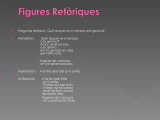   Pregunta retòrica:  Quin esquer se m’arrapa a la geniva?   Asíndeton:  Quin esquer se m'arrapa    a la geniva?    Amor, estel amarg    a la deriva,    em fa senyals: jo vaig    per l'altra riba,    traginer de cançons    en cavall sense brida.   Hipèrbaton:  A la fira dels folls jo hi aniria   Al·literació:  A la fira dels Folls    jo hi aniria.    Vindria qui sap d'on    -i ningú no ho sabria-    amb els llavis oscats    de molta vida traginer de cançons    en cavall sense brida.  