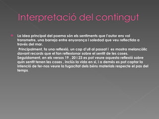 La idea principal del poema són els sentiments que l’autor ens vol transmetre, una barreja entre enyorança i soledad que veu reflectida a través del mar.  Principalment, fa una reflexió, un cop d’ull al passat i  es mostra melancòlic davant records que el fan reflexionar sobre el sentit de les coses. Seguidament, en els versos 19 , 20 i 23 es pot veure aquesta reflexió sobre quin sentit tenen les coses , inclús la vida en si, i a demés es pot captar la intenció de fer-nos veure la fugacitat dels béns materials respecte el pas del temps . 