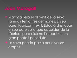 <ul><li>Maragall era el fill petit de la seva família i tenia tres germanes. El seu pare, fabricant tèxtil. Estudià dret q...