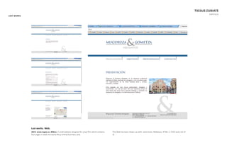 LAST WORKS
TXESUS ZUBIATE
PORTFOLIO
Last works. Web.
2014. www.mgaa.es. Bilbao. A small website designed for a law ﬁrm which contains
four pages in total and works like a online bussiness card.
This Web has been drawn up with: some brain, Netbeans, HTML 5, CSS3 and a bit of
JS.
 