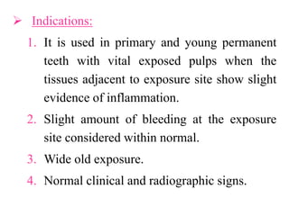  Indications:
1. It is used in primary and young permanent
teeth with vital exposed pulps when the
tissues adjacent to exposure site show slight
evidence of inflammation.
2. Slight amount of bleeding at the exposure
site considered within normal.
3. Wide old exposure.
4. Normal clinical and radiographic signs.
 