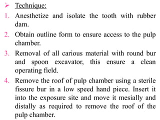  Technique:
1. Anesthetize and isolate the tooth with rubber
dam.
2. Obtain outline form to ensure access to the pulp
chamber.
3. Removal of all carious material with round bur
and spoon excavator, this ensure a clean
operating field.
4. Remove the roof of pulp chamber using a sterile
fissure bur in a low speed hand piece. Insert it
into the exposure site and move it mesially and
distally as required to remove the roof of the
pulp chamber.
 