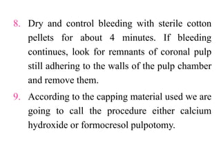 8. Dry and control bleeding with sterile cotton
pellets for about 4 minutes. If bleeding
continues, look for remnants of coronal pulp
still adhering to the walls of the pulp chamber
and remove them.
9. According to the capping material used we are
going to call the procedure either calcium
hydroxide or formocresol pulpotomy.
 