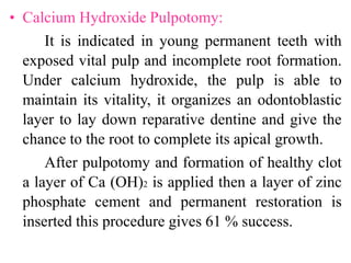• Calcium Hydroxide Pulpotomy:
It is indicated in young permanent teeth with
exposed vital pulp and incomplete root formation.
Under calcium hydroxide, the pulp is able to
maintain its vitality, it organizes an odontoblastic
layer to lay down reparative dentine and give the
chance to the root to complete its apical growth.
After pulpotomy and formation of healthy clot
a layer of Ca (OH)2 is applied then a layer of zinc
phosphate cement and permanent restoration is
inserted this procedure gives 61 % success.
 