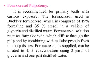 • Formocresol Pulpotomy:
It is recommended for primary teeth with
carious exposure. The formocresol used is
Buckly's formocresol which is composed of 19%
formaline and 35 % cresol in a vehicle of
glycerin and distilled water. Formocresol solution
releases formaldehyde, which diffuse through the
pulp and by combining with cellular protein fixes
the pulp tissues. Formocresol, as supplied, can be
diluted to 1: 5 concentration using 3 parts of
glycerin and one part distilled water.
 