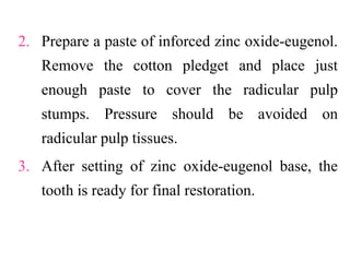 2. Prepare a paste of inforced zinc oxide-eugenol.
Remove the cotton pledget and place just
enough paste to cover the radicular pulp
stumps. Pressure should be avoided on
radicular pulp tissues.
3. After setting of zinc oxide-eugenol base, the
tooth is ready for final restoration.
 