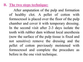 B. The two steps technique:
After amputation of the pulp and formation
of healthy clot. A pellet of cotton with
formocresol is placed over the floor of the pulp
chamber and cover it with temporary dressing.
In the second visit after 2-3 days isolate the
tooth with rubber dam without local anesthesia
(now the surface of the pulp tissue is fixed and
not sensitive) remove the dressing and the
pellet of cotton previously moistened with
formocresol and complete the procedure as
before in the one visit technique.
 
