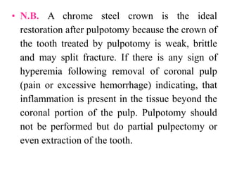 • N.B. A chrome steel crown is the ideal
restoration after pulpotomy because the crown of
the tooth treated by pulpotomy is weak, brittle
and may split fracture. If there is any sign of
hyperemia following removal of coronal pulp
(pain or excessive hemorrhage) indicating, that
inflammation is present in the tissue beyond the
coronal portion of the pulp. Pulpotomy should
not be performed but do partial pulpectomy or
even extraction of the tooth.
 