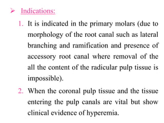  Indications:
1. It is indicated in the primary molars (due to
morphology of the root canal such as lateral
branching and ramification and presence of
accessory root canal where removal of the
all the content of the radicular pulp tissue is
impossible).
2. When the coronal pulp tissue and the tissue
entering the pulp canals are vital but show
clinical evidence of hyperemia.
 