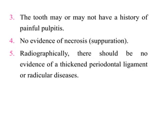 3. The tooth may or may not have a history of
painful pulpitis.
4. No evidence of necrosis (suppuration).
5. Radiographically, there should be no
evidence of a thickened periodontal ligament
or radicular diseases.
 