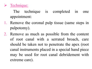  Technique:
The technique is completed in one
appointment:
1. Remove the coronal pulp tissue (same steps in
pulpotomy).
2. Remove as much as possible from the content
of root canal with a serrated broach, care
should be taken not to penetrate the apex (root
canal instruments placed in a special hand piece
may be used for root canal debridement with
extreme care).
 