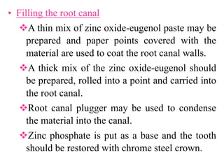 • Filling the root canal
A thin mix of zinc oxide-eugenol paste may be
prepared and paper points covered with the
material are used to coat the root canal walls.
A thick mix of the zinc oxide-eugenol should
be prepared, rolled into a point and carried into
the root canal.
Root canal plugger may be used to condense
the material into the canal.
Zinc phosphate is put as a base and the tooth
should be restored with chrome steel crown.
 