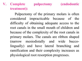 V. Complete pulpectomy (endodontic
treatment):
Pulpectomy of the primary molars is often
considered impracticable because of the
difficulty of obtaining adequate access to the
root canals in the small mouth of children and
because of the complexity of the root canals in
primary molars. The canals are ribbon shaped
(narrow mesiodistally and wide bucco-
lingually) and have lateral branching and
ramification and their complexity increases as
physiological root resorption progresses.
 