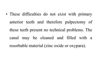 • These difficulties do not exist with primary
anterior teeth and therefore pulpectomy of
these teeth present no technical problems. The
canal may be cleaned and filled with a
resorbable material (zinc oxide or oxypara).
 