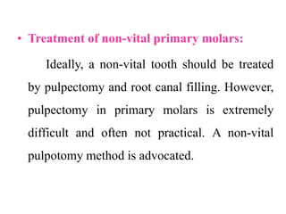 • Treatment of non-vital primary molars:
Ideally, a non-vital tooth should be treated
by pulpectomy and root canal filling. However,
pulpectomy in primary molars is extremely
difficult and often not practical. A non-vital
pulpotomy method is advocated.
 