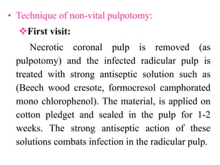 • Technique of non-vital pulpotomy:
First visit:
Necrotic coronal pulp is removed (as
pulpotomy) and the infected radicular pulp is
treated with strong antiseptic solution such as
(Beech wood cresote, formocresol camphorated
mono chlorophenol). The material, is applied on
cotton pledget and sealed in the pulp for 1-2
weeks. The strong antiseptic action of these
solutions combats infection in the radicular pulp.
 