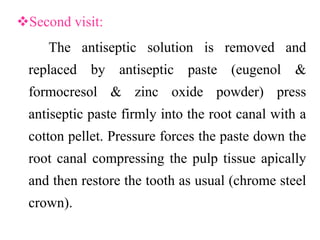Second visit:
The antiseptic solution is removed and
replaced by antiseptic paste (eugenol &
formocresol & zinc oxide powder) press
antiseptic paste firmly into the root canal with a
cotton pellet. Pressure forces the paste down the
root canal compressing the pulp tissue apically
and then restore the tooth as usual (chrome steel
crown).
 