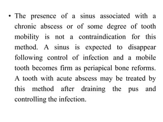 • The presence of a sinus associated with a
chronic abscess or of some degree of tooth
mobility is not a contraindication for this
method. A sinus is expected to disappear
following control of infection and a mobile
tooth becomes firm as periapical bone reforms.
A tooth with acute abscess may be treated by
this method after draining the pus and
controlling the infection.
 