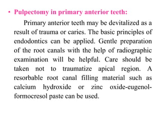 • Pulpectomy in primary anterior teeth:
Primary anterior teeth may be devitalized as a
result of trauma or caries. The basic principles of
endodontics can be applied. Gentle preparation
of the root canals with the help of radiographic
examination will be helpful. Care should be
taken not to traumatize apical region. A
resorbable root canal filling material such as
calcium hydroxide or zinc oxide-eugenol-
formocresol paste can be used.
 