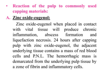 • Reaction of the pulp to commonly used
capping materials:
A. Zinc oxide-eugenol:
Zinc oxide-eugenol when placed in contact
with vital tissue will produce chronic
inflammation, abscess formation and
liquefaction necrosis. 24 hours after capping
pulp with zinc oxide-eugenol, the adjacent
underlying tissue contains a mass of red blood
cells and P.N.L. The hemorrhagic mass is
demarcated from the underlying pulp tissue by
a zone of fibrin and inflammatory cells.
 
