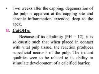 • Two weeks after the capping, degeneration of
the pulp is apparent at the capping site and
chronic inflammation extended deep to the
apex.
B. Ca(OH)2:
Because of its alkalinity (PH = 12), it is
so caustic such that when placed in contact
with vital pulp tissue, the reaction produces
superficial necrosis of the pulp. The irritant
qualities seen to be related to its ability to
stimulate development of a calcified barrier.
 