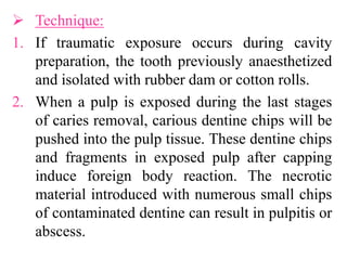  Technique:
1. If traumatic exposure occurs during cavity
preparation, the tooth previously anaesthetized
and isolated with rubber dam or cotton rolls.
2. When a pulp is exposed during the last stages
of caries removal, carious dentine chips will be
pushed into the pulp tissue. These dentine chips
and fragments in exposed pulp after capping
induce foreign body reaction. The necrotic
material introduced with numerous small chips
of contaminated dentine can result in pulpitis or
abscess.
 