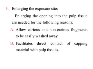 3. Enlarging the exposure site:
Enlarging the opening into the pulp tissue
are needed for the following reasons:
A. Allow carious and non-carious fragments
to be easily washed away.
B. Facilitates direct contact of capping
material with pulp tissues.
 