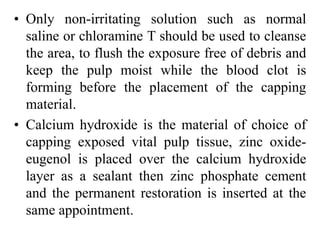 • Only non-irritating solution such as normal
saline or chloramine T should be used to cleanse
the area, to flush the exposure free of debris and
keep the pulp moist while the blood clot is
forming before the placement of the capping
material.
• Calcium hydroxide is the material of choice of
capping exposed vital pulp tissue, zinc oxide-
eugenol is placed over the calcium hydroxide
layer as a sealant then zinc phosphate cement
and the permanent restoration is inserted at the
same appointment.
 