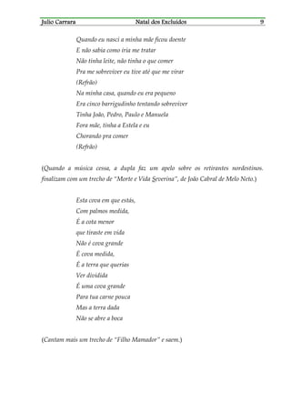 JJJJulio Carraraulio Carraraulio Carraraulio Carrara Natal dos ExcluídosNatal dos ExcluídosNatal dos ExcluídosNatal dos Excluídos 9999
Quando eu nasci a minha mãe ficou doente
E não sabia como iria me tratar
Não tinha leite, não tinha o que comer
Pra me sobreviver eu tive até que me virar
(Refrão)
Na minha casa, quando eu era pequeno
Era cinco barrigudinho tentando sobreviver
Tinha João, Pedro, Paulo e Manuela
Fora mãe, tinha a Estela e eu
Chorando pra comer
(Refrão)
(Quando a música cessa, a dupla faz um apelo sobre os retirantes nordestinos.
finalizam com um trecho de “Morte e Vida Severina”, de João Cabral de Melo Neto.)
Esta cova em que estás,
Com palmos medida,
É a cota menor
que tiraste em vida
Não é cova grande
É cova medida,
É a terra que querias
Ver dividida
É uma cova grande
Para tua carne pouca
Mas a terra dada
Não se abre a boca
(Cantam mais um trecho de “Filho Mamador” e saem.)
 