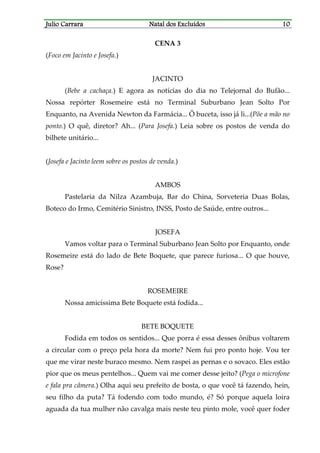JJJJulio Carraraulio Carraraulio Carraraulio Carrara Natal dos ExcluídosNatal dos ExcluídosNatal dos ExcluídosNatal dos Excluídos 10101010
CENA 3
(Foco em Jacinto e Josefa.)
JACINTO
(Bebe a cachaça.) E agora as notícias do dia no Telejornal do Bufão...
Nossa repórter Rosemeire está no Terminal Suburbano Jean Solto Por
Enquanto, na Avenida Newton da Farmácia... Ô buceta, isso já li...(Põe a mão no
ponto.) O quê, diretor? Ah... (Para Josefa.) Leia sobre os postos de venda do
bilhete unitário...
(Josefa e Jacinto leem sobre os postos de venda.)
AMBOS
Pastelaria da Nilza Azambuja, Bar do China, Sorveteria Duas Bolas,
Boteco do Irmo, Cemitério Sinistro, INSS, Posto de Saúde, entre outros...
JOSEFA
Vamos voltar para o Terminal Suburbano Jean Solto por Enquanto, onde
Rosemeire está do lado de Bete Boquete, que parece furiosa... O que houve,
Rose?
ROSEMEIRE
Nossa amicíssima Bete Boquete está fodida...
BETE BOQUETE
Fodida em todos os sentidos... Que porra é essa desses ônibus voltarem
a circular com o preço pela hora da morte? Nem fui pro ponto hoje. Vou ter
que me virar neste buraco mesmo. Nem raspei as pernas e o sovaco. Eles estão
pior que os meus pentelhos... Quem vai me comer desse jeito? (Pega o microfone
e fala pra câmera.) Olha aqui seu prefeito de bosta, o que você tá fazendo, hein,
seu filho da puta? Tá fodendo com todo mundo, é? Só porque aquela loira
aguada da tua mulher não cavalga mais neste teu pinto mole, você quer foder
 