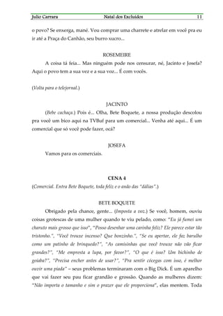 JJJJulio Carraraulio Carraraulio Carraraulio Carrara Natal dos ExcluídosNatal dos ExcluídosNatal dos ExcluídosNatal dos Excluídos 11111111
o povo? Se enxerga, mané. Vou comprar uma charrete e atrelar em você pra eu
ir até a Praça do Canhão, seu burro xucro...
ROSEMEIRE
A coisa tá feia... Mas ninguém pode nos censurar, né, Jacinto e Josefa?
Aqui o povo tem a sua vez e a sua voz... É com vocês.
(Volta para o telejornal.)
JACINTO
(Bebe cachaça.) Pois é... Olha, Bete Boquete, a nossa produção descolou
pra você um bico aqui na TVBuf para um comercial... Venha até aqui... É um
comercial que só você pode fazer, ocá?
JOSEFA
Vamos para os comerciais.
CENA 4
(Comercial. Entra Bete Boquete, toda feliz e o anão das “dálias”.)
BETE BOQUETE
Obrigado pela chance, gente... (Imposta a voz.) Se você, homem, ouviu
coisas grotescas de uma mulher quando te viu pelado, como: “Eu já fumei um
charuto mais grosso que isso”, “Posso desenhar uma carinha feliz? Ele parece estar tão
tristonho.”, “Você trouxe incenso? Que bonzinho.”, “Se eu apertar, ele faz barulho
como um patinho de brinquedo?”, “As camisinhas que você trouxe não vão ficar
grandes?”, “Me empresta a lupa, por favor?”, “O que é isso? Um bichinho de
goiaba?”, “Precisa encher antes de usar?”, “Pra sentir cócegas com isso, é melhor
ouvir uma piada” – seus problemas terminaram com o Big Dick. É um aparelho
que vai fazer seu pau ficar grandão e grossão. Quando as mulheres dizem:
“Não importa o tamanho e sim o prazer que ele proporciona”, elas mentem. Toda
 