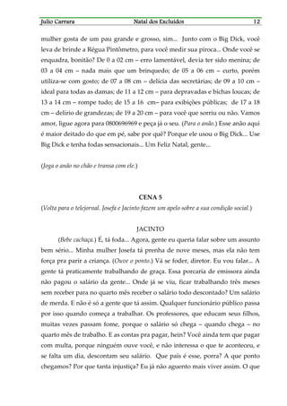 JJJJulio Carraraulio Carraraulio Carraraulio Carrara Natal dos ExcluídosNatal dos ExcluídosNatal dos ExcluídosNatal dos Excluídos 12121212
mulher gosta de um pau grande e grosso, sim... Junto com o Big Dick, você
leva de brinde a Régua Pintômetro, para você medir sua piroca... Onde você se
enquadra, bonitão? De 0 a 02 cm – erro lamentável, devia ter sido menina; de
03 a 04 cm – nada mais que um brinquedo; de 05 a 06 cm – curto, porém
utiliza-se com gosto; de 07 a 08 cm – delícia das secretárias; de 09 a 10 cm –
ideal para todas as damas; de 11 a 12 cm – para depravadas e bichas loucas; de
13 a 14 cm – rompe tudo; de 15 a 16 cm– para exibições públicas; de 17 a 18
cm – delírio de grandezas; de 19 a 20 cm – para você que sorriu ou não. Vamos
amor, ligue agora para 0800696969 e peça já o seu. (Para o anão.) Esse anão aqui
é maior deitado do que em pé, sabe por quê? Porque ele usou o Big Dick... Use
Big Dick e tenha fodas sensacionais... Um Feliz Natal, gente...
(Joga o anão no chão e transa com ele.)
CENA 5
(Volta para o telejornal. Josefa e Jacinto fazem um apelo sobre a sua condição social.)
JACINTO
(Bebe cachaça.) É, tá foda... Agora, gente eu queria falar sobre um assunto
bem sério... Minha mulher Josefa tá prenha de nove meses, mas ela não tem
força pra parir a criança. (Ouve o ponto.) Vá se foder, diretor. Eu vou falar... A
gente tá praticamente trabalhando de graça. Essa porcaria de emissora ainda
não pagou o salário da gente... Onde já se viu, ficar trabalhando três meses
sem receber para no quarto mês receber o salário todo descontado? Um salário
de merda. E não é só a gente que tá assim. Qualquer funcionário público passa
por isso quando começa a trabalhar. Os professores, que educam seus filhos,
muitas vezes passam fome, porque o salário só chega – quando chega – no
quarto mês de trabalho. E as contas pra pagar, hein? Você ainda tem que pagar
com multa, porque ninguém ouve você, e não interessa o que te aconteceu, e
se falta um dia, descontam seu salário. Que país é esse, porra? A que ponto
chegamos? Por que tanta injustiça? Eu já não aguento mais viver assim. O que
 