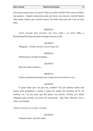 JJJJulio Carraraulio Carraraulio Carraraulio Carrara Natal dos ExcluídosNatal dos ExcluídosNatal dos ExcluídosNatal dos Excluídos 13131313
será dessa criança que vai nascer? Mais um pobre fodido? Pelo amor de Deus,
nos ajudem... Algum restaurante pode, por favor, nos oferecer comida? Quem
sabe assim, depois que a Josefa comer, ela tenha força pra dar a luz ao meu
filho.
PROFETA
(Entra trazendo duas marmitas com arroz, feijão e ovo frito.) Olha, o
Restaurante Boa Xepa mandou entregar isso pra vocês.
JACINTO
Obrigado... (Profeta estende a mão.) O que foi?
PROFETA
Dinheiro pra caixinha da Igreja...
JACINTO
Mas não tenho dinheiro...
PROFETA
É para a primeira prestação pra compra do seu terreno no céu...
JACINTO
E quem disse que vou pro céu, caralho? Vou pro inferno direto sem
passar pelo purgatório e ainda é capaz do capeta me expulsar de lá. Vá
embora, vá... Vá pra puta que lhe pariu, sua escrota. (Profeta sai.) Muito
obrigado pela comida, seu dono do restaurante. Que Deus abençoe você e
toda a sua família.
(Ambos devoram com as mãos a comida.)
JACINTO
Tenham todos, uma boa noite.
 