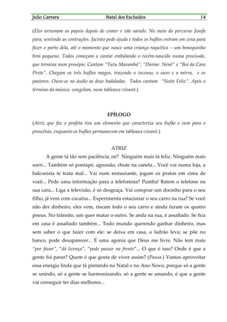 JJJJulio Carraraulio Carraraulio Carraraulio Carrara Natal dos ExcluídosNatal dos ExcluídosNatal dos ExcluídosNatal dos Excluídos 14141414
(Eles arrumam os papeis depois de comer e vão saindo. No meio do percurso Josefa
para, sentindo as contrações. Jacinto pede ajuda e todos os bufões entram em cena para
fazer o parto dela, até o momento que nasce uma criança raquítica – um bonequinho
bem pequeno. Todos começam a cantar embalando o recém-nascido numa procissão,
que termina num presépio. Cantam “Tutu Marambá”, “Dorme Nenê” e “Boi da Cara
Preta”. Chegam os três bufões magos, trazendo o incenso, o ouro e a mirra, e os
pastores. Ouve-se no áudio as doze badaladas. Todos cantam “Noite Feliz”. Após o
término da música congelam, num tableaux-vivant.)
EPÍLOGO
(Atriz que faz o profeta tira um elemento que caracteriza seu bufão e vem para o
proscênio, enquanto os bufões permanecem em tableaux-vivant.)
ATRIZ
A gente tá tão sem paciência, né? Ninguém mais tá feliz. Ninguém mais
sorri... Também só pontapé, agressão, chute na canela... Você vai numa loja, a
balconista te trata mal... Vai num restaurante, jogam os pratos em cima de
você... Pede uma informação para a telefonista? Pumba! Batem o telefone na
sua cara... Liga a televisão, é só desgraça. Vai comprar um docinho para o seu
filho, já vem com cocaína... Experimenta estacionar o seu carro na rua? Se você
não der dinheiro, eles vem, riscam todo o seu carro e ainda furam os quatro
pneus. No trânsito, um quer matar o outro. Se anda na rua, é assaltado. Se fica
em casa é assaltado também... Todo mundo querendo ganhar dinheiro, mas
sem saber o que fazer com ele: se deixa em casa, o ladrão leva; se põe no
banco, pode desaparecer... É uma agonia que Deus me livre. Não tem mais
“por favor”, “dá licença”, “pode passar na frente”... O que é isso? Onde é que a
gente foi parar? Quem é que gosta de viver assim? (Pausa.) Vamos aproveitar
essa energia linda que tá pintando no Natal e no Ano Novo, porque só a gente
se unindo, só a gente se harmonizando, só a gente se amando, é que a gente
vai conseguir ter dias melhores...
 