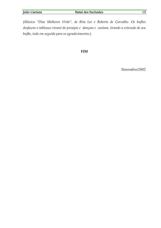 JJJJulio Carraraulio Carraraulio Carraraulio Carrara Natal dos ExcluídosNatal dos ExcluídosNatal dos ExcluídosNatal dos Excluídos 15151515
(Música “Dias Melhores Virão”, de Rita Lee e Roberto de Carvalho. Os bufões
desfazem o tableaux-vivant do presépio e dançam e cantam, tirando a extensão de seu
bufão, indo em seguida para os agradecimentos.)
FIM
Novembro/2002
 