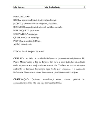 JJJJulio Carraraulio Carraraulio Carraraulio Carrara Natal dos ExcluídosNatal dos ExcluídosNatal dos ExcluídosNatal dos Excluídos 1111
PERSONAGENS:
JOSEFA, apresentadora de telejornal mulher de
JACINTO, apresentador do telejornal, alcoólatra.
ROSEMEIRE, repórter do telejornal, metida à modelo.
BETE BOQUETE, prostituta.
CASTANHOLA, mendigo
QUEBRA-NOZES, mendigo.
PROFETA, a serviço de Deus.
ANÃO, bem-dotado.
ÉPOCA: Atual. Véspera de Natal.
CENÁRIO: Um lixão. A cidade de Bufonaria é pequeno município entre São
Paulo, Minas Gerais e Rio de Janeiro. Em meio a esse lixão, há um estúdio
onde se passam um telejornal e os comerciais. Também se encontram neste
ambiente, o Terminal Suburbano Jean Solto por Enquanto e o Auditório
Bufanesco. Nas últimas cenas, forma-se um presépio em meio à sujeira.
OBSERVAÇÃO: Qualquer semelhança entre nomes, pessoas ou
acontecimentos reais não terá sido mera coincidência.
 