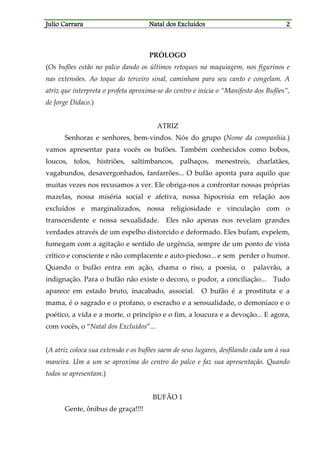 JJJJulio Carraraulio Carraraulio Carraraulio Carrara Natal dos ExcluídosNatal dos ExcluídosNatal dos ExcluídosNatal dos Excluídos 2222
PRÓLOGO
(Os bufões estão no palco dando os últimos retoques na maquiagem, nos figurinos e
nas extensões. Ao toque do terceiro sinal, caminham para seu canto e congelam. A
atriz que interpreta o profeta aproxima-se do centro e inicia o “Manifesto dos Bufões”,
de Jorge Didaco.)
ATRIZ
Senhoras e senhores, bem-vindos. Nós do grupo (Nome da companhia.)
vamos apresentar para vocês os bufões. Também conhecidos como bobos,
loucos, tolos, histriões, saltimbancos, palhaços, menestreis, charlatães,
vagabundos, desavergonhados, fanfarrões... O bufão aponta para aquilo que
muitas vezes nos recusamos a ver. Ele obriga-nos a confrontar nossas próprias
mazelas, nossa miséria social e afetiva, nossa hipocrisia em relação aos
excluídos e marginalizados, nossa religiosidade e vinculação com o
transcendente e nossa sexualidade. Eles não apenas nos revelam grandes
verdades através de um espelho distorcido e deformado. Eles bufam, expelem,
fumegam com a agitação e sentido de urgência, sempre de um ponto de vista
crítico e consciente e não complacente e auto-piedoso... e sem perder o humor.
Quando o bufão entra em ação, chama o riso, a poesia, o palavrão, a
indignação. Para o bufão não existe o decoro, o pudor, a conciliação... Tudo
aparece em estado bruto, inacabado, associal. O bufão é a prostituta e a
mama, é o sagrado e o profano, o escracho e a sensualidade, o demoníaco e o
poético, a vida e a morte, o princípio e o fim, a loucura e a devoção... E agora,
com vocês, o “Natal dos Excluídos”...
(A atriz coloca sua extensão e os bufões saem de seus lugares, desfilando cada um à sua
maneira. Um a um se aproxima do centro do palco e faz sua apresentação. Quando
todos se apresentam.)
BUFÃO 1
Gente, ônibus de graça!!!!
 