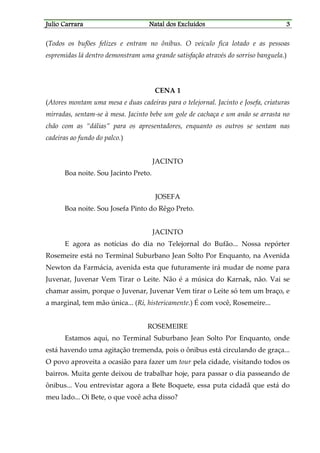 JJJJulio Carraraulio Carraraulio Carraraulio Carrara Natal dos ExcluídosNatal dos ExcluídosNatal dos ExcluídosNatal dos Excluídos 3333
(Todos os bufões felizes e entram no ônibus. O veículo fica lotado e as pessoas
espremidas lá dentro demonstram uma grande satisfação através do sorriso banguela.)
CENA 1
(Atores montam uma mesa e duas cadeiras para o telejornal. Jacinto e Josefa, criaturas
mirradas, sentam-se à mesa. Jacinto bebe um gole de cachaça e um anão se arrasta no
chão com as “dálias” para os apresentadores, enquanto os outros se sentam nas
cadeiras ao fundo do palco.)
JACINTO
Boa noite. Sou Jacinto Preto.
JOSEFA
Boa noite. Sou Josefa Pinto do Rêgo Preto.
JACINTO
E agora as notícias do dia no Telejornal do Bufão... Nossa repórter
Rosemeire está no Terminal Suburbano Jean Solto Por Enquanto, na Avenida
Newton da Farmácia, avenida esta que futuramente irá mudar de nome para
Juvenar, Juvenar Vem Tirar o Leite. Não é a música do Karnak, não. Vai se
chamar assim, porque o Juvenar, Juvenar Vem tirar o Leite só tem um braço, e
a marginal, tem mão única... (Ri, histericamente.) É com você, Rosemeire...
ROSEMEIRE
Estamos aqui, no Terminal Suburbano Jean Solto Por Enquanto, onde
está havendo uma agitação tremenda, pois o ônibus está circulando de graça...
O povo aproveita a ocasião para fazer um tour pela cidade, visitando todos os
bairros. Muita gente deixou de trabalhar hoje, para passar o dia passeando de
ônibus... Vou entrevistar agora a Bete Boquete, essa puta cidadã que está do
meu lado... Oi Bete, o que você acha disso?
 