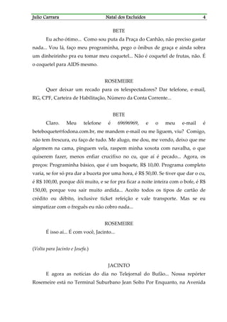 JJJJulio Carraraulio Carraraulio Carraraulio Carrara Natal dos ExcluídosNatal dos ExcluídosNatal dos ExcluídosNatal dos Excluídos 4444
BETE
Eu acho ótimo... Como sou puta da Praça do Canhão, não preciso gastar
nada... Vou lá, faço meu programinha, pego o ônibus de graça e ainda sobra
um dinheirinho pra eu tomar meu coquetel... Não é coquetel de frutas, não. É
o coquetel para AIDS mesmo.
ROSEMEIRE
Quer deixar um recado para os telespectadores? Dar telefone, e-mail,
RG, CPF, Carteira de Habilitação, Número da Conta Corrente...
BETE
Claro. Meu telefone é 69696969, e o meu e-mail é
beteboquete@fodona.com.br, me mandem e-mail ou me liguem, viu? Comigo,
não tem frescura, eu faço de tudo. Me alugo, me dou, me vendo, deixo que me
algemem na cama, pinguem vela, raspem minha xoxota com navalha, o que
quiserem fazer, menos enfiar crucifixo no cu, que aí é pecado... Agora, os
preços: Programinha básico, que é um boquete, R$ 10,00. Programa completo
varia, se for só pra dar a buceta por uma hora, é R$ 50,00. Se tiver que dar o cu,
é R$ 100,00, porque dói muito, e se for pra ficar a noite inteira com o bofe, é R$
150,00, porque vou sair muito ardida... Aceito todos os tipos de cartão de
crédito ou débito, inclusive ticket refeição e vale transporte. Mas se eu
simpatizar com o freguês eu não cobro nada...
ROSEMEIRE
É isso aí... É com você, Jacinto...
(Volta para Jacinto e Josefa.)
JACINTO
E agora as notícias do dia no Telejornal do Bufão... Nossa repórter
Rosemeire está no Terminal Suburbano Jean Solto Por Enquanto, na Avenida
 
