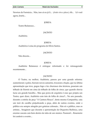 JJJJulio Carraraulio Carraraulio Carraraulio Carrara Natal dos ExcluídosNatal dos ExcluídosNatal dos ExcluídosNatal dos Excluídos 5555
Newton da Farmácia... Não, isso aí eu já li... (Anão vira a placa.) Ah... Lê você
agora, Josefa...
JOSEFA
Teatro Bufanesco...
JACINTO
Auditório.
JOSEFA
Auditório é coisa do programa do Sílvio Santos.
JACINTO
Não discuta...
JOSEFA
Auditório Bufanesco é entregue reformado e foi reinaugurado
recentemente...
JACINTO
O Teatro, ou melhor, Auditório, passou por uma grande reforma:
aumentaram o palco, fizeram novos camarins, trocaram a fiação, que na última
apresentação que teve, pegou fogo e fez churrasco dos técnicos, puseram um
telhado de Eternit em cima do telhado de folha de zinco, que quando chovia
fazia um grande barulho... Mas que porra de arquiteto é esse que projeta um
Teatro, quer dizer, Auditório com teto de folha de zinco?... No ano passado,
durante a estréia da peça “A Cantora Rouca”, desta mesma Companhia, caiu
um toró do caralho prejudicando a peça, além de outros eventos, onde o
público era sempre atingido por goteiras colossais... Não só o público, mas os
artistas... Imaginem que durante a apresentação da Orquestra Bufônica, uma
enorme cascata caía bem dentro da tuba de um músico. Pasmem!... Rosemeire
foi conferir o evento...
 