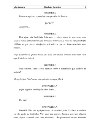 JJJJulio Carraraulio Carraraulio Carraraulio Carrara Natal dos ExcluídosNatal dos ExcluídosNatal dos ExcluídosNatal dos Excluídos 6666
ROSEMEIRE
Estamos aqui no coquetel de inauguração do Teatro...
JACINTO
Auditório...
ROSEMEIRE
Desculpa... do Auditório Bufanesco ... (Aproxima-se de uma mesa, onde
todos os bufões estão em torno dela, devorando as torradas, o vinho e o refrigerante.) O
público, ao que parece, não jantou antes de vir pra cá... Vou entrevistar esse
sujeito...
(Pega Castanhola e Quebra-Nozes, que estão com muitas torradas numa mão e um
copo de vinho na outra.)
ROSEMEIRE
Meu senhor... qual a sua opinião sobre o espetáculo que acabou de
assistir?
(O sujeito faz o “joia” com a mão, pois não consegue falar.)
CASTANHOLA
(Após engolir a torrada.) Eu achei ótimo...
ROSEMEIRE
Por quê?
CASTANHOLA
Eu sei lá. Não vim aqui por causa do teatrinho, não. Pra falar a verdade
eu não gosto de teatrinho. Vim aqui pra comer... Sempre que tem alguma
coisa, algum coquetel, boca livre, eu venho... Eu passo muita fome, fico sem
 