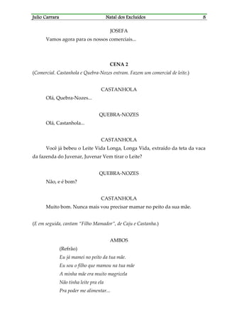 JJJJulio Carraraulio Carraraulio Carraraulio Carrara Natal dos ExcluídosNatal dos ExcluídosNatal dos ExcluídosNatal dos Excluídos 8888
JOSEFA
Vamos agora para os nossos comerciais...
CENA 2
(Comercial. Castanhola e Quebra-Nozes entram. Fazem um comercial de leite.)
CASTANHOLA
Olá, Quebra-Nozes...
QUEBRA-NOZES
Olá, Castanhola...
CASTANHOLA
Você já bebeu o Leite Vida Longa, Longa Vida, extraído da teta da vaca
da fazenda do Juvenar, Juvenar Vem tirar o Leite?
QUEBRA-NOZES
Não, e é bom?
CASTANHOLA
Muito bom. Nunca mais vou precisar mamar no peito da sua mãe.
(E em seguida, cantam “Filho Mamador”, de Caju e Castanha.)
AMBOS
(Refrão)
Eu já mamei no peito da tua mãe.
Eu sou o filho que mamou na tua mãe
A minha mãe era muito magricela
Não tinha leite pra ela
Pra poder me alimentar...
 