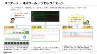 16Copyright© 2017 NTT TechnoCross Corporation
パッケージ × 運用ツール × ブロックチェーン
ブロックチェーンを利用したシステムにおける, 運用問題を解決するための自社パッケージを
開発中です。
業務ログ監視 ジョブ実行システム統計
ブロックチェーン上のノードの状況表示
全体のログ統計などを表示
システム監視
ブロックチェーンのつながりを表示
最新状態をわかり易くグラフ表示
ブロックチェーン上のスマートコントラクト
の作成や, 呼出に対する監視条件を設定
監視ログの出力やジョブスクリプトの実行
ブロックチェーン上の
情報をそのまま
見てもわからない ブロックチェーン上の
データを見やすく！！
使いやすく！！
 