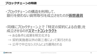 6Copyright© 2017 NTT TechnoCross Corporation
ブロックチェーンの特徴
・ブロックチェーンの構造を利用して、
銀行を使わない貨幣取引を成立させたのが仮想通貨
・同様にブロックチェーン上で 「特定の契約による合意」を
成立させるのがスマートコントラクト
→ ある条件と成果を明文化する
→ 契約実施者以外の第三者によって実行される
→ 公平で中立なシステムにより運用される
 