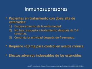 Inmunosupresores
• Pacientes en tratamiento con dosis alta de
  esteroides:
  1) Empeoramiento de la enfermedad.
  2) No hay respuesta a tratamiento después de 2-4
     semanas.
  3) Continúa la actividad después de 4 semanas.

• Requiere +10 mg para control en uveitis crónica.

• Efectos adversos indeseables de los esteroides.

              Jabs DA. Guidelines for the use of immunosuppresive drugs. Am J Ophthalmol 2000; 130:492-513.
 