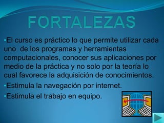 FORTALEZASEl curso es práctico lo que permite utilizar cada uno  de los programas y herramientas computacionales, conocer sus aplicaciones por medio de la práctica y no solo por la teoría lo cual favorece la adquisición de conocimientos.