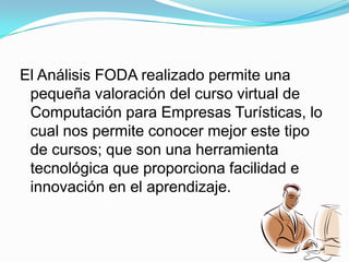 Falta de sensibilización y confianza de los usuarios en el servicio.El Análisis FODA realizado permite una pequeña valoración del curso virtual de Computación para Empresas Turísticas, lo cual nos permite conocer mejor este tipo de cursos; que son una herramienta tecnológica que proporciona facilidad e innovación en el aprendizaje.