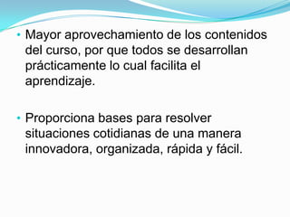 así como la oportunidad de abrir cuentas en youtube, slideshare, para compartir documentos en la web que proporcionen información a otros usuarios.Permite interactuar con otras personas por medios de la web(correo electrónico, googledocs, foros, chat, etc)estimulando la colaboración entre las personas de una manera menos personal pero muy rápida y eficiente.Mayor aprovechamiento de los contenidos del curso, por que todos se desarrollan prácticamente lo cual facilita el aprendizaje.